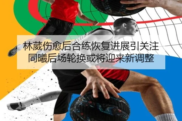林葳伤愈后合练恢复进展引关注 同曦后场轮换或将迎来新调整